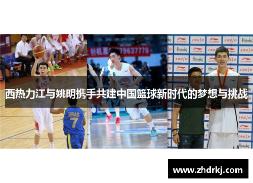 西热力江与姚明携手共建中国篮球新时代的梦想与挑战
