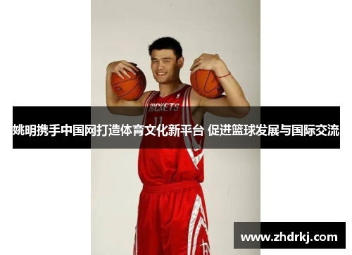 姚明携手中国网打造体育文化新平台 促进篮球发展与国际交流