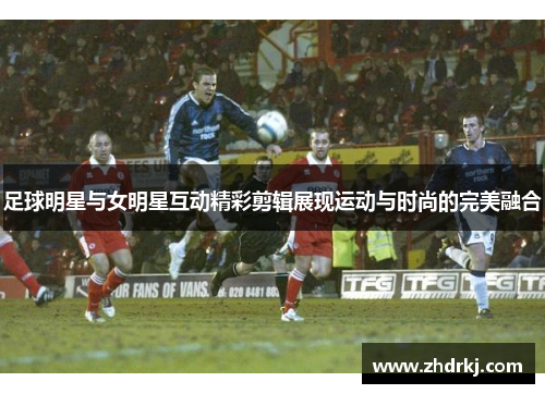 足球明星与女明星互动精彩剪辑展现运动与时尚的完美融合