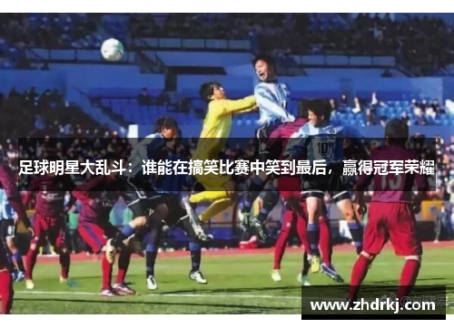 足球明星大乱斗：谁能在搞笑比赛中笑到最后，赢得冠军荣耀