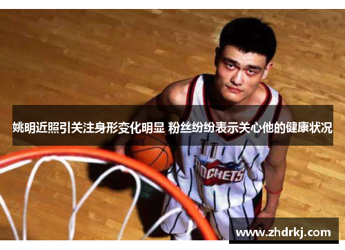 姚明近照引关注身形变化明显 粉丝纷纷表示关心他的健康状况