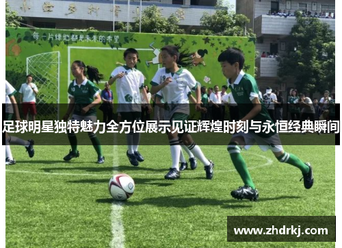 足球明星独特魅力全方位展示见证辉煌时刻与永恒经典瞬间