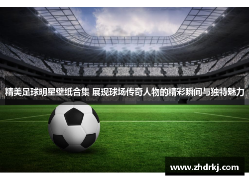 精美足球明星壁纸合集 展现球场传奇人物的精彩瞬间与独特魅力