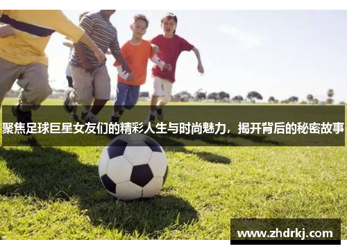 聚焦足球巨星女友们的精彩人生与时尚魅力，揭开背后的秘密故事