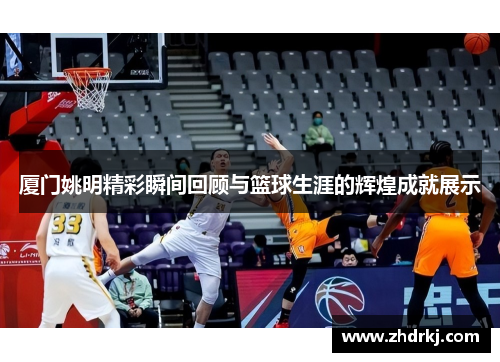 厦门姚明精彩瞬间回顾与篮球生涯的辉煌成就展示