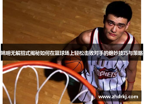 姚明无解招式揭秘如何在篮球场上轻松击败对手的绝妙技巧与策略
