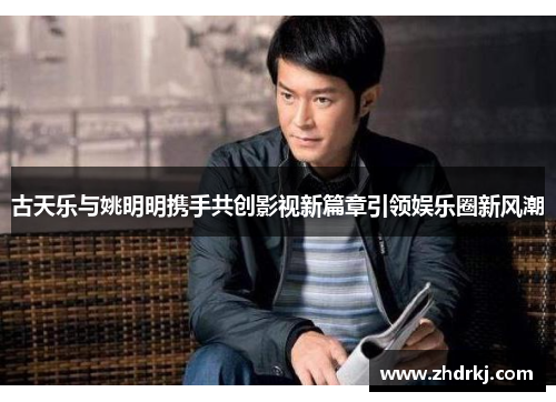 古天乐与姚明明携手共创影视新篇章引领娱乐圈新风潮