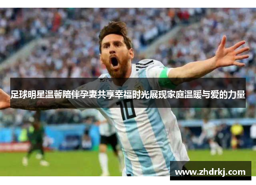 足球明星温馨陪伴孕妻共享幸福时光展现家庭温暖与爱的力量