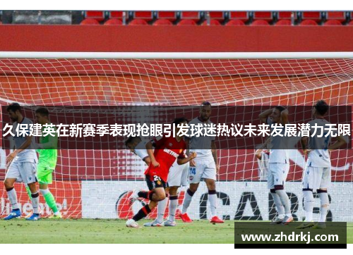 久保建英在新赛季表现抢眼引发球迷热议未来发展潜力无限
