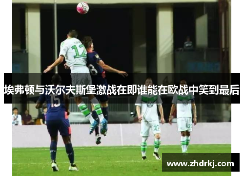 埃弗顿与沃尔夫斯堡激战在即谁能在欧战中笑到最后